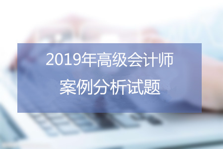 2019年高級會計師考試六月案例分析匯總