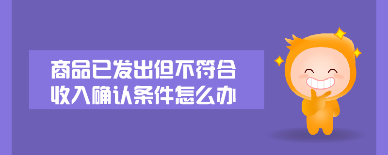 商品已發(fā)出但不符合收入確認條件怎么辦