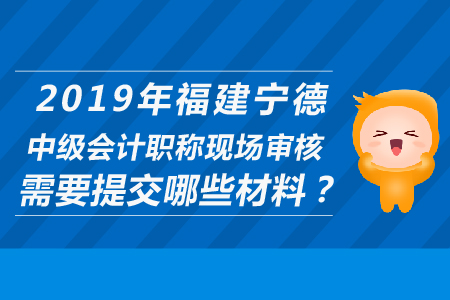 2019年福建寧德中級會計職稱現(xiàn)場審核需要提交哪些材料？