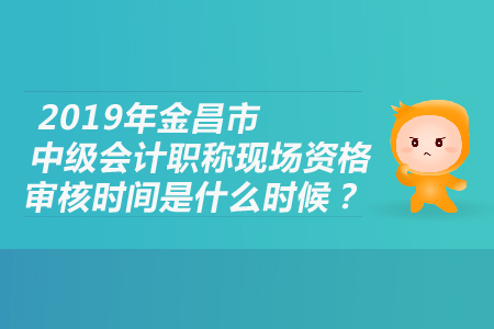2019年金昌市中級會計職稱現(xiàn)場資格審核時間是什么時候？