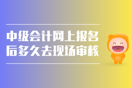 中級會計網(wǎng)上報名后多久去現(xiàn)場審核？