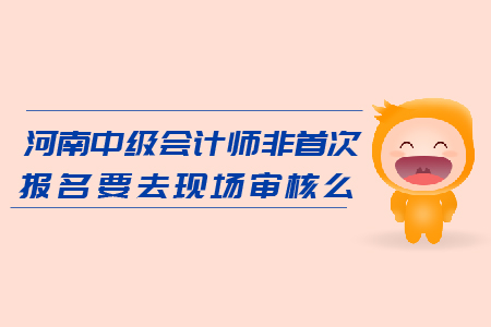 河南2019年中級會計師非首次報名要去現(xiàn)場審核么？