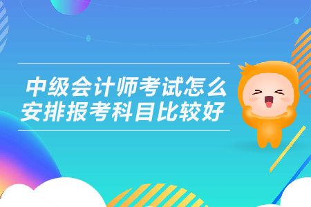 中級(jí)會(huì)計(jì)師考試怎么安排報(bào)考科目比較好？
