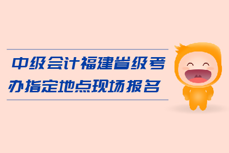 中級(jí)會(huì)計(jì)福建省級(jí)考辦指定地點(diǎn)現(xiàn)場報(bào)名在哪里？