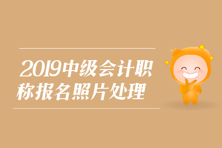 2019年中級(jí)會(huì)計(jì)職稱報(bào)名照片處理相關(guān)問(wèn)題