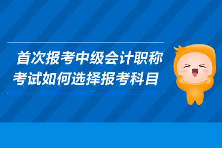 首次報(bào)考中級會計(jì)職稱考試如何選擇報(bào)考科目？考生必看！