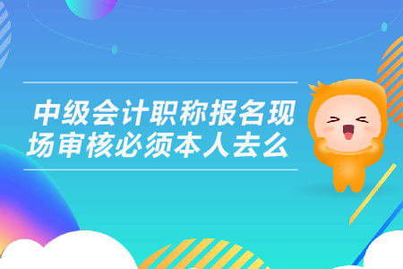 中級會計職稱報名現(xiàn)場審核必須本人去么？