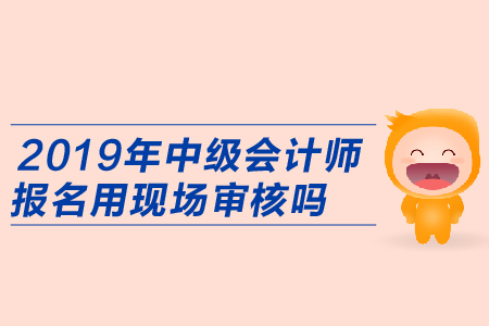 2019年中級會計師報名用現(xiàn)場審核嗎？