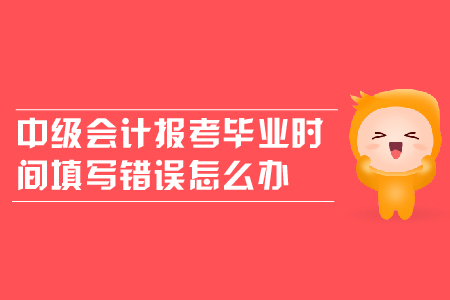 中級會計報考畢業(yè)時間填寫錯誤怎么辦？