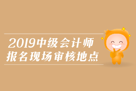 2019年中級(jí)會(huì)計(jì)師報(bào)名現(xiàn)場審核地點(diǎn)，火速圍觀！