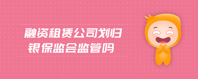 融資租賃公司劃歸銀保監(jiān)會監(jiān)管嗎