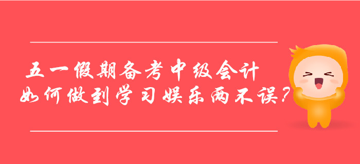 五一假期備考中級會計，如何做到學習娛樂兩不誤？