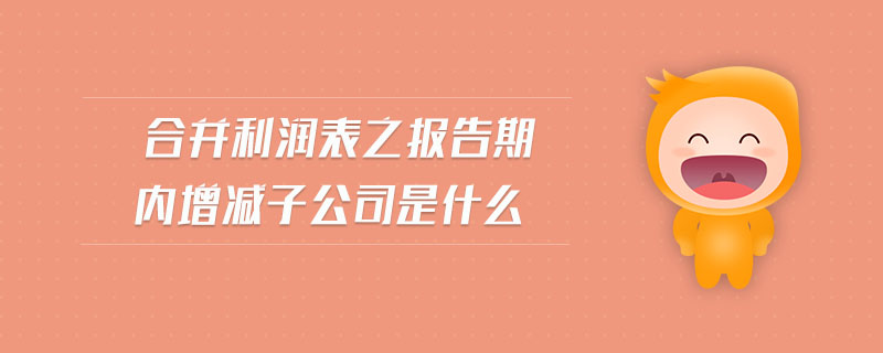 合并利潤(rùn)表之報(bào)告期內(nèi)增減子公司是什么