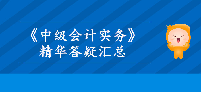 2019年《中級會計實務(wù)》精華答疑匯總，這些內(nèi)容你掌握了嗎？
