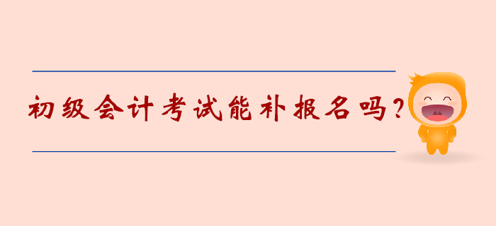 初級會計考試能補報名嗎？2020年考生速覽！