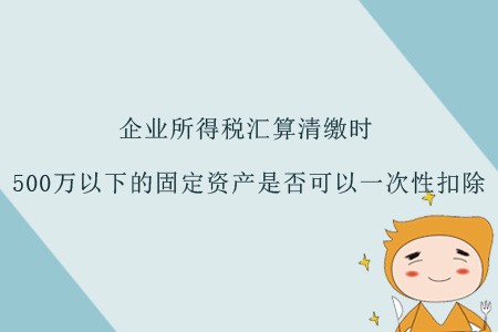 企業(yè)所得稅匯算清繳時(shí)，500萬以下的固定資產(chǎn)是否可以一次性扣除？