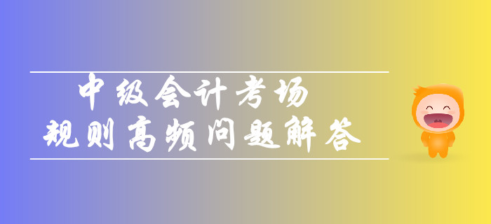 2019年中級會計考場規(guī)則高頻問題解答！你關注的都在這！