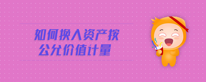 如何換入資產(chǎn)按公允價(jià)值計(jì)量