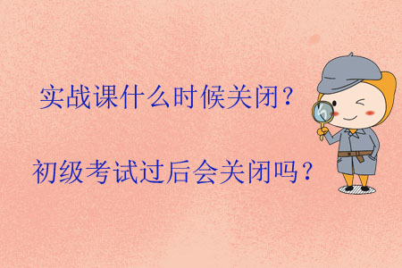 實戰(zhàn)課什么時候關(guān)閉？初級考試過后會關(guān)閉嗎？