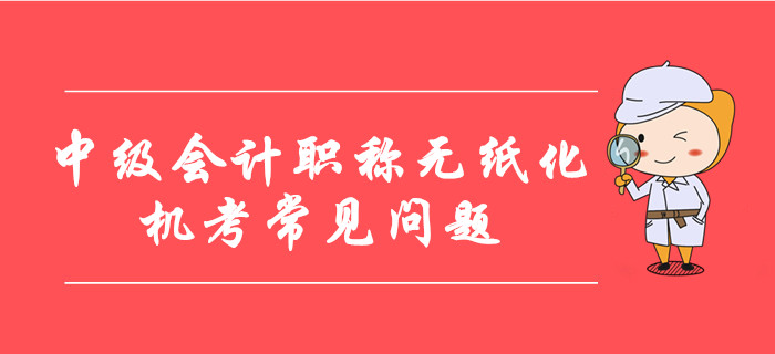 中級會計職稱無紙化機(jī)考常見問題整理！8大要點(diǎn)考前必看！
