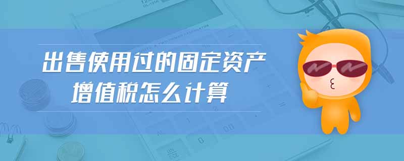 出售使用過的固定資產(chǎn)增值稅怎么計算