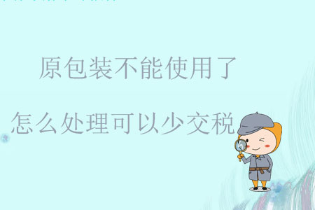 原包裝不能使用了怎么處理可以少交稅？