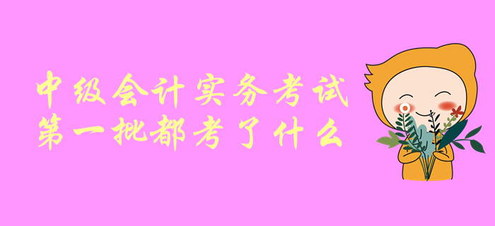 一起聊一聊！中級會計(jì)師考試，中級會計(jì)實(shí)務(wù)第一批都考了啥？