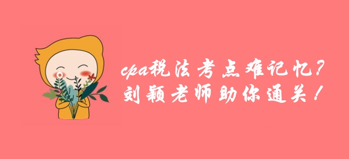 cpa稅法考點(diǎn)繁雜難記憶？劉穎老師帶你巧用學(xué)方法，高效通關(guān)！
