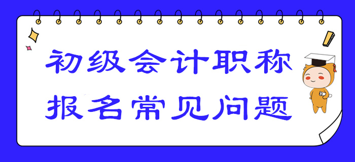 2020年初級會計報名答疑！你關注的高頻問題答案都在這！