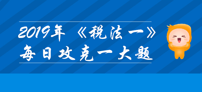 2019年稅務(wù)師《稅法一》每日攻克一大題：11月8日