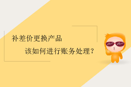 補(bǔ)差價(jià)更換產(chǎn)品該如何進(jìn)行賬務(wù)處理？