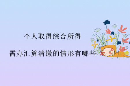 個(gè)人取得綜合所得，需辦匯算清繳的情形有哪些？