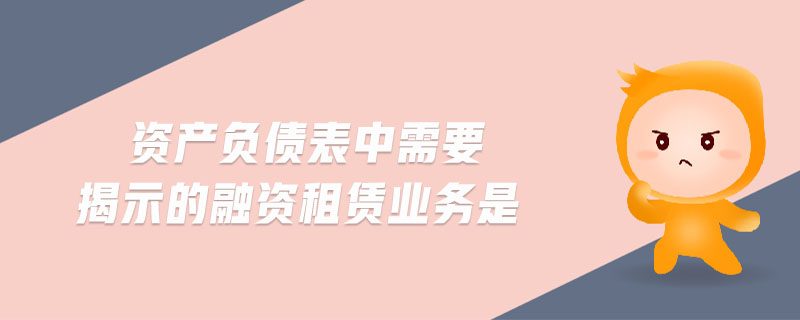資產(chǎn)負債表中需要揭示的融資租賃業(yè)務是