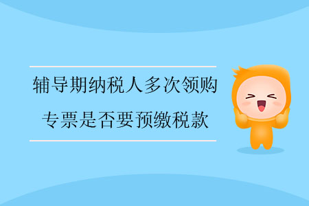 輔導(dǎo)期納稅人多次領(lǐng)購專票是否要預(yù)繳稅款？