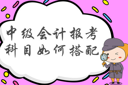 2020年中級會計職稱報考科目如何搭配才合理？建議收藏！
