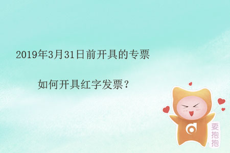 2019年3月31日前開具的專票如何開具紅字發(fā)票？