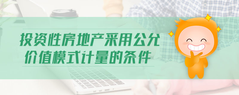 投資性房地產(chǎn)采用公允價值模式計量的條件
