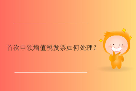 首次申領(lǐng)增值稅發(fā)票如何處理？