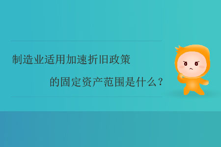 制造業(yè)適用加速折舊政策的固定資產(chǎn)范圍是什么？