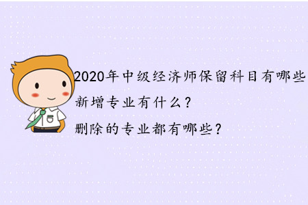 2020年中級經(jīng)濟師保留科目有哪些？新增專業(yè)有什么？刪除的專業(yè)都有哪些？