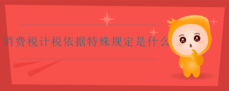 消費稅計稅依據(jù)特殊規(guī)定是什么