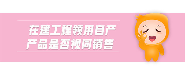 在建工程領用自產(chǎn)產(chǎn)品是否視同銷售