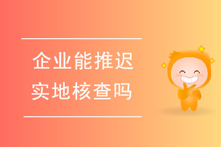 企業(yè)能推遲實地核查嗎？