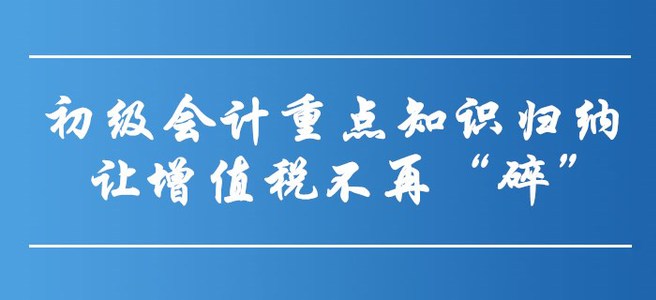 初級會計重點知識歸納-讓增值稅不再“碎”！