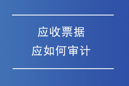 應(yīng)收票據(jù)應(yīng)如何審計(jì)？