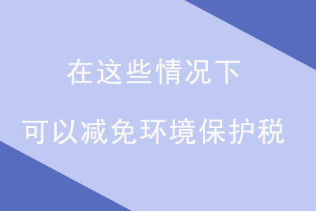 注意！在這些情況下，可以減免環(huán)境保護(hù)稅