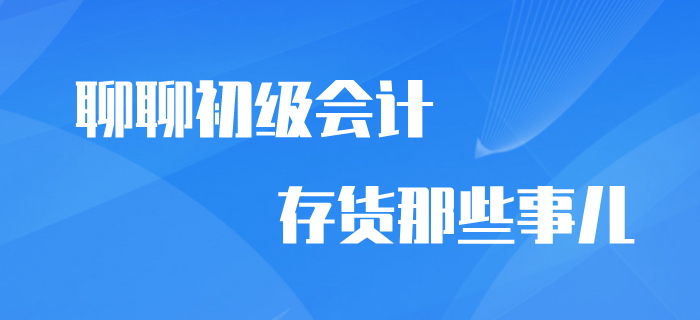 想與你聊聊初級(jí)會(huì)計(jì)中存貨那些事