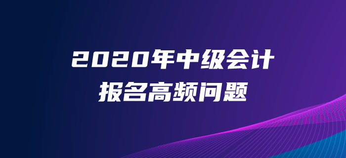 2020年中級會計師報名高頻問題解答！一文解決報名常見問題
