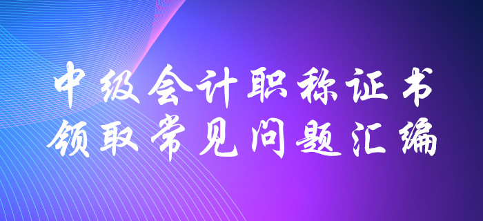 中級會計職稱證書領取常見問題匯編！十大要點全面解惑！