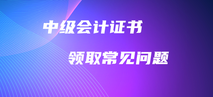 中級會計(jì)職稱證書領(lǐng)取常見問題！高頻問題全面解答！